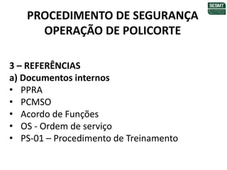 PROCEDIMENTO DE SEGURANÇA
OPERAÇÃO DE POLICORTE
3 – REFERÊNCIAS
a) Documentos internos
• PPRA
• PCMSO
• Acordo de Funções
• OS - Ordem de serviço
• PS-01 – Procedimento de Treinamento
 