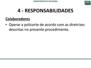 4 - RESPONSABILIDADES
Colaboradores
• Operar a policorte de acordo com as diretrizes
descritas no presente procedimento.
PROCEDIMENTO DE SEGURANÇA
 