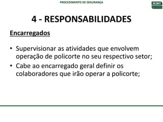4 - RESPONSABILIDADES
Encarregados
• Supervisionar as atividades que envolvem
operação de policorte no seu respectivo setor;
• Cabe ao encarregado geral definir os
colaboradores que irão operar a policorte;
PROCEDIMENTO DE SEGURANÇA
 