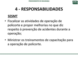 4 - RESPONSABILIDADES
SESMT
• Fiscalizar as atividades de operação de
policorte e propor melhorias no que diz
respeito à prevenção de acidentes durante a
operação;
• Ministrar os treinamentos de capacitação para
a operação de policorte.
PROCEDIMENTO DE SEGURANÇA
 
