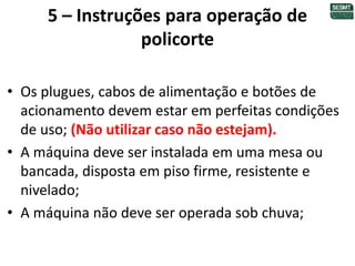 5 – Instruções para operação de
policorte
• Os plugues, cabos de alimentação e botões de
acionamento devem estar em perfeitas condições
de uso; (Não utilizar caso não estejam).
• A máquina deve ser instalada em uma mesa ou
bancada, disposta em piso firme, resistente e
nivelado;
• A máquina não deve ser operada sob chuva;
 