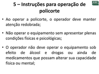 5 – Instruções para operação de
policorte
• Ao operar a policorte, o operador deve manter
atenção redobrada;
• Não operar o equipamento sem apresentar plenas
condições físicas e psicológicas;
• O operador não deve operar o equipamento sob
efeito de álcool e drogas ou ainda de
medicamentos que possam alterar sua capacidade
física ou mental;
 
