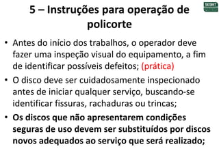 5 – Instruções para operação de
policorte
• Antes do início dos trabalhos, o operador deve
fazer uma inspeção visual do equipamento, a fim
de identificar possíveis defeitos; (prática)
• O disco deve ser cuidadosamente inspecionado
antes de iniciar qualquer serviço, buscando-se
identificar fissuras, rachaduras ou trincas;
• Os discos que não apresentarem condições
seguras de uso devem ser substituídos por discos
novos adequados ao serviço que será realizado;
 