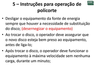 5 – Instruções para operação de
policorte
• Desligar o equipamento da fonte de energia
sempre que houver a necessidade de substituição
do disco; (desernegizar o equipamento)
• Ao trocar o disco, o operador deve assegurar que
o novo disco esteja bem preso ao equipamento,
antes de liga-lo;
• Após trocar o disco, o operador deve funcionar o
equipamento à máxima velocidade sem nenhuma
carga, durante um minuto;
 