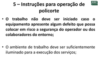 5 – Instruções para operação de
policorte
• O trabalho não deve ser iniciado caso o
equipamento apresente algum defeito que possa
colocar em risco a segurança do operador ou dos
colaboradores do entorno;
• O ambiente de trabalho deve ser suficientemente
iluminado para a execução dos serviços;
 