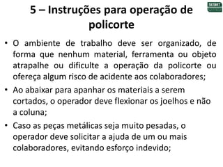 5 – Instruções para operação de
policorte
• O ambiente de trabalho deve ser organizado, de
forma que nenhum material, ferramenta ou objeto
atrapalhe ou dificulte a operação da policorte ou
ofereça algum risco de acidente aos colaboradores;
• Ao abaixar para apanhar os materiais a serem
cortados, o operador deve flexionar os joelhos e não
a coluna;
• Caso as peças metálicas seja muito pesadas, o
operador deve solicitar a ajuda de um ou mais
colaboradores, evitando esforço indevido;
 