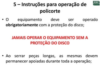 5 – Instruções para operação de
policorte
• O equipamento deve ser operado
obrigatoriamente com a proteção do disco;
JAMAIS OPERAR O EQUIPAMENTO SEM A
PROTEÇÃO DO DISCO
• Ao serrar peças longas, as mesmas devem
permanecer apoiadas durante toda a operação;
 