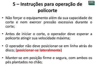 5 – Instruções para operação de
policorte
• Não forçar o equipamento além da sua capacidade de
corte e nem exercer pressão excessiva durante o
corte;
• Antes de iniciar o corte, o operador deve esperar a
policorte atingir sua velocidade máxima;
• O operador não deve posicionar-se em linha atrás do
disco; (posicionar-se lateralmente)
• Manter-se em posição firme e segura, com ambos os
pés plantados no chão;
 