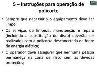 5 – Instruções para operação de
policorte
• Sempre que necessário o equipamento deve ser
limpo;
• Os serviços de limpeza, manutenção e reparo
(incluindo a substituição do disco) deverão ser
realizados com a policorte desconectada da fonte
de energia elétrica;
• O operador deve assegurar que nenhuma pessoa
permaneça na zona de risco sem as devidas
proteções;
 