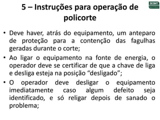 5 – Instruções para operação de
policorte
• Deve haver, atrás do equipamento, um anteparo
de proteção para a contenção das fagulhas
geradas durante o corte;
• Ao ligar o equipamento na fonte de energia, o
operador deve se certificar de que a chave de liga
e desliga esteja na posição “desligado”;
• O operador deve desligar o equipamento
imediatamente caso algum defeito seja
identificado, e só religar depois de sanado o
problema;
 