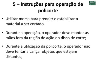 5 – Instruções para operação de
policorte
• Utilizar morsa para prender e estabilizar o
material a ser cortado.
• Durante a operação, o operador deve manter as
mãos fora da região de ação do disco de corte;
• Durante a utilização da policorte, o operador não
deve tentar alcançar objetos que estejam
distantes;
 