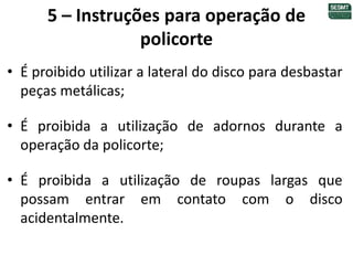 5 – Instruções para operação de
policorte
• É proibido utilizar a lateral do disco para desbastar
peças metálicas;
• É proibida a utilização de adornos durante a
operação da policorte;
• É proibida a utilização de roupas largas que
possam entrar em contato com o disco
acidentalmente.
 