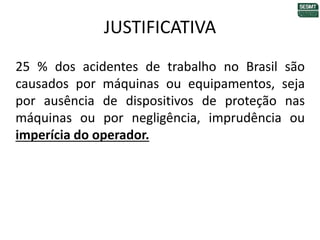 JUSTIFICATIVA
25 % dos acidentes de trabalho no Brasil são
causados por máquinas ou equipamentos, seja
por ausência de dispositivos de proteção nas
máquinas ou por negligência, imprudência ou
imperícia do operador.
 