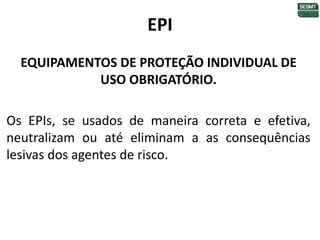 EPI
EQUIPAMENTOS DE PROTEÇÃO INDIVIDUAL DE
USO OBRIGATÓRIO.
Os EPIs, se usados de maneira correta e efetiva,
neutralizam ou até eliminam a as consequências
lesivas dos agentes de risco.
 