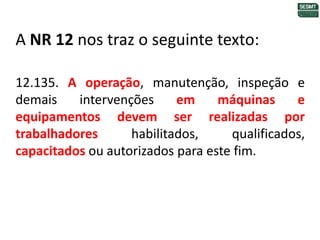 A NR 12 nos traz o seguinte texto:
12.135. A operação, manutenção, inspeção e
demais intervenções em máquinas e
equipamentos devem ser realizadas por
trabalhadores habilitados, qualificados,
capacitados ou autorizados para este fim.
 