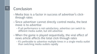 Conclusion
› Media bias is a factor in success of advertiser’s click-
through rates
› Since advertiser cannot directly control media, the best
move is to advertise
– If ad performance is not satisfactory, advertise can switch to
different media outlet, but still advertise
› When the game is played sequentially, the viral effect of
news article affects the total click-through rates
– It’s preferable to advertise multiple times in a single media outlet
than switching media outlets rapidly
 