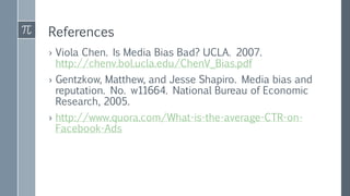 References
› Viola Chen. Is Media Bias Bad? UCLA. 2007.
http://chenv.bol.ucla.edu/ChenV_Bias.pdf
› Gentzkow, Matthew, and Jesse Shapiro. Media bias and
reputation. No. w11664. National Bureau of Economic
Research, 2005.
› http://www.quora.com/What-is-the-average-CTR-on-
Facebook-Ads
 