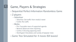 Game, Players & Strategies
› Sequential Perfect-Information Randomless Game
› 2 players
– Advertiser
› Advertise: Get traffic from media’s tweet
› Forfeit: No traffic
– Media
› Pro: Favorable news of supported agenda
› Neutral: Balanced news reporting
› Contra: Criticizing opposing views
› Overhyped: Anecdotes and variety of popular news
› Game Tree Simulated for 4 moves (64 leaves)
 