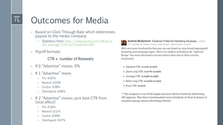 Outcomes for Media
› Based on Click-Through Rate which determines
payout to the media company
– Statistics from: http://www.quora.com/What-is-
the-average-CTR-on-Facebook-Ads
› Payoff formula:
CTR × number of Retweets
› If 0 “Advertise” moves: 0%
› If 1 “Advertise” move:
– Pro: 0.02%
– Neutral: 0.03%
– Contra: 0.08%
– Overhyped: 0.06%
› If 2 “Advertise” moves, pick best CTR from:
(viral effect)
– Pro: 0.16%
– Neutral: 0.11%
– Contra: 0.09%
– Overhyped: 0.07%
 