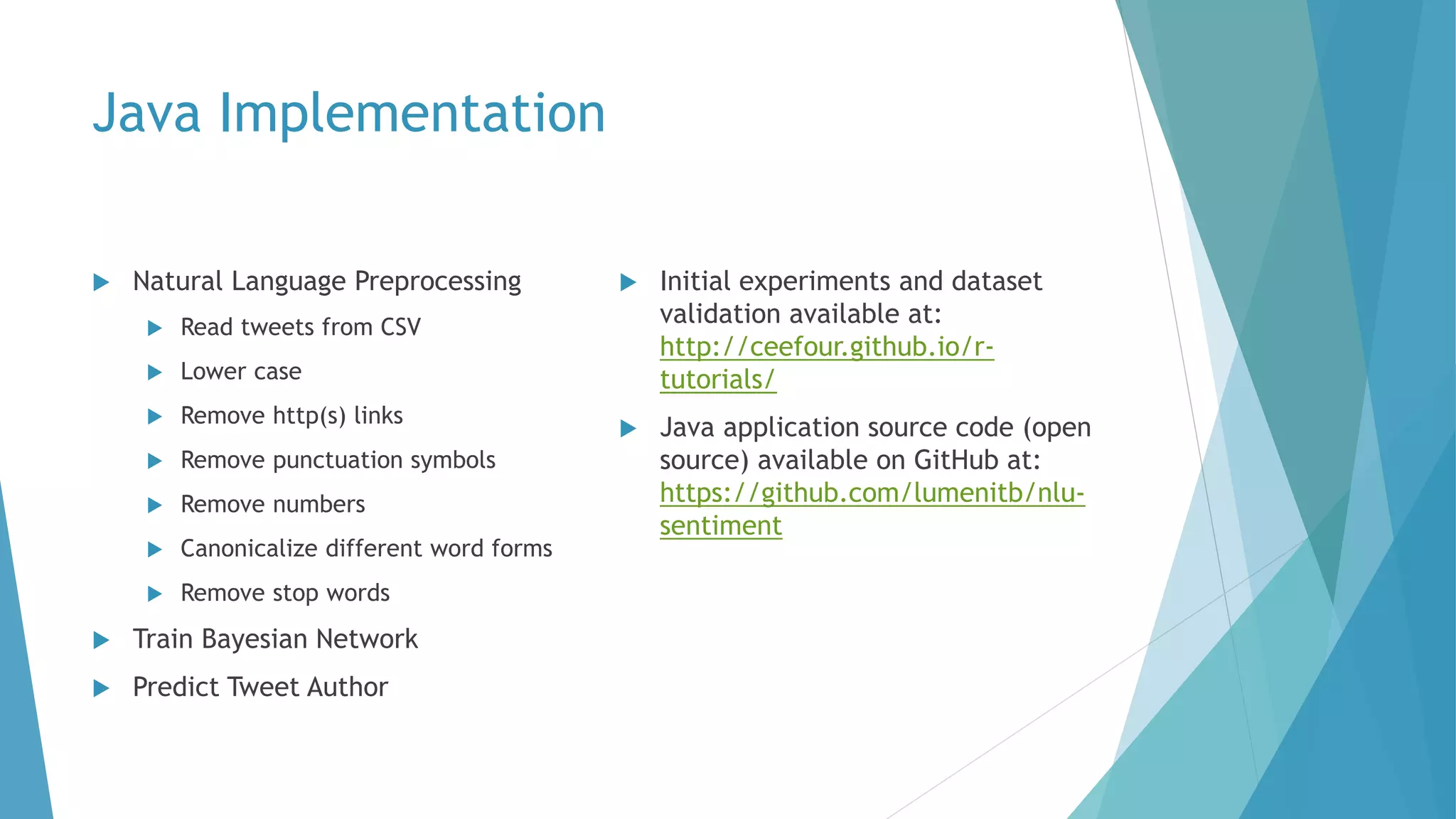 Java Implementation
 Natural Language Preprocessing
 Read tweets from CSV
 Lower case
 Remove http(s) links
 Remove punctuation symbols
 Remove numbers
 Canonicalize different word forms
 Remove stop words
 Train Bayesian Network
 Predict Tweet Author
 Initial experiments and dataset
validation available at:
http://ceefour.github.io/r-
tutorials/
 Java application source code (open
source) available on GitHub at:
https://github.com/lumenitb/nlu-
sentiment
 