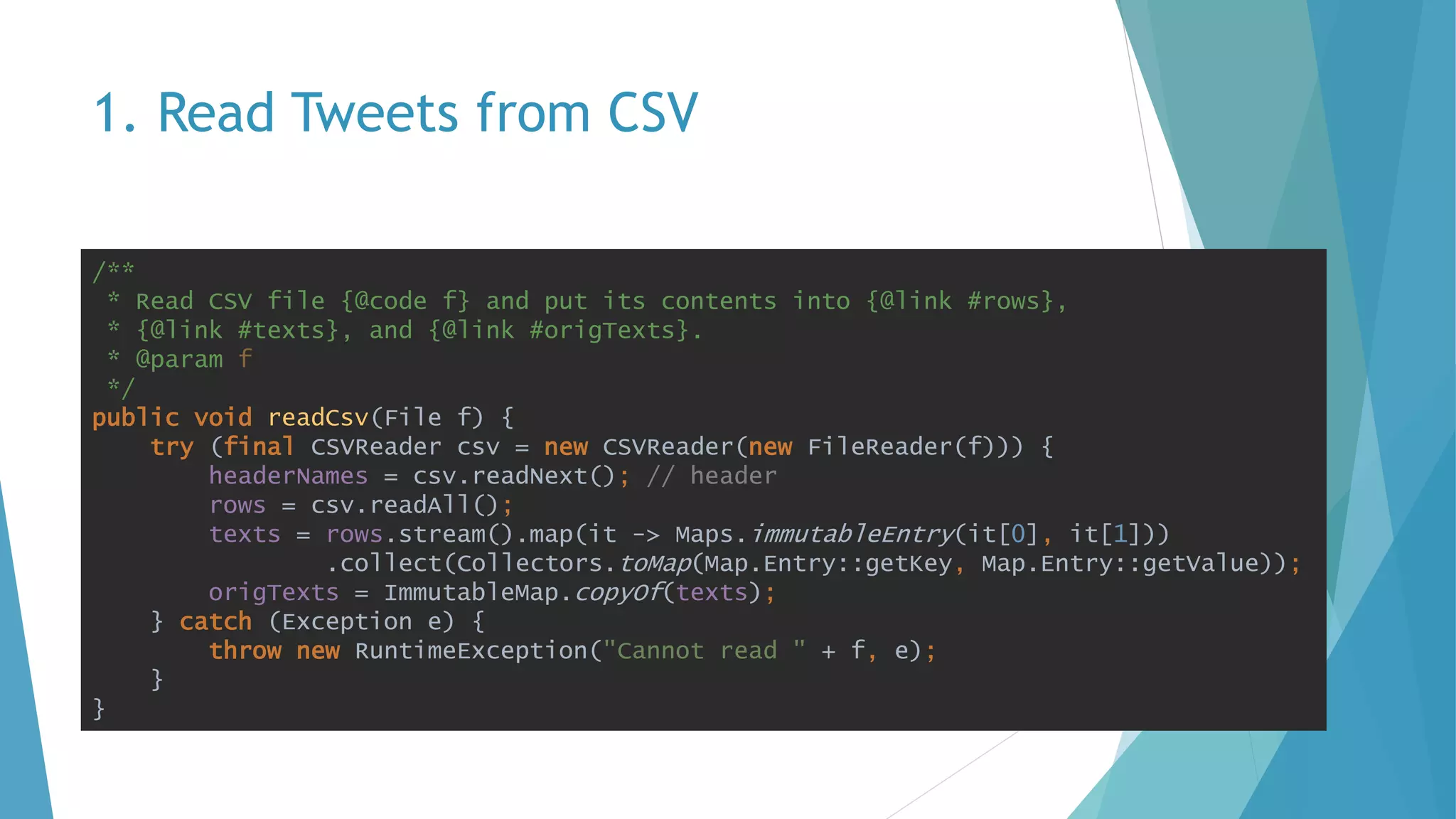 1. Read Tweets from CSV
/**
* Read CSV file {@code f} and put its contents into {@link #rows},
* {@link #texts}, and {@link #origTexts}.
* @param f
*/
public void readCsv(File f) {
try (final CSVReader csv = new CSVReader(new FileReader(f))) {
headerNames = csv.readNext(); // header
rows = csv.readAll();
texts = rows.stream().map(it -> Maps.immutableEntry(it[0], it[1]))
.collect(Collectors.toMap(Map.Entry::getKey, Map.Entry::getValue));
origTexts = ImmutableMap.copyOf(texts);
} catch (Exception e) {
throw new RuntimeException("Cannot read " + f, e);
}
}
 