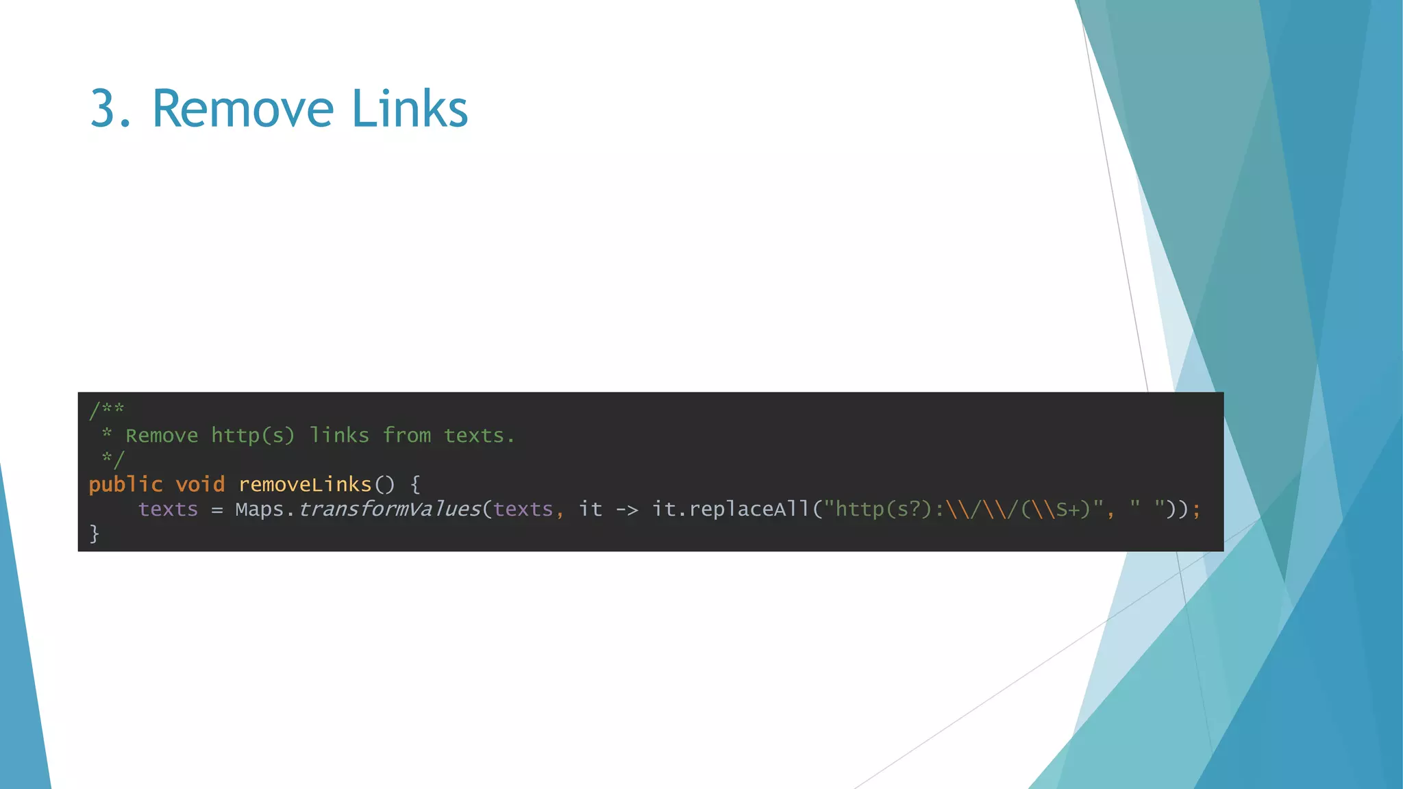 3. Remove Links
/**
* Remove http(s) links from texts.
*/
public void removeLinks() {
texts = Maps.transformValues(texts, it -> it.replaceAll("http(s?)://(S+)", " "));
}
 