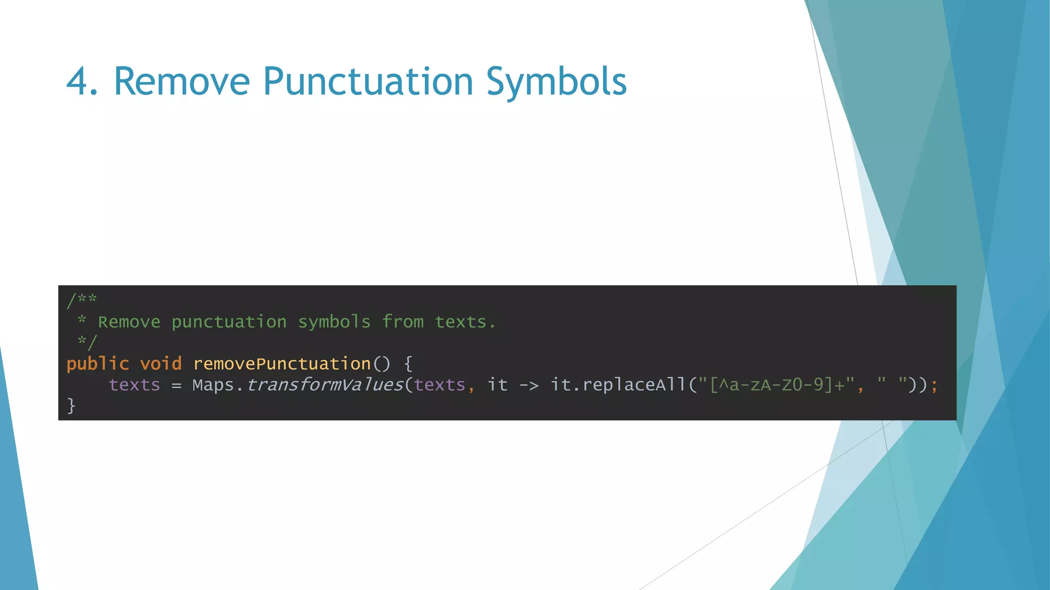 4. Remove Punctuation Symbols
/**
* Remove punctuation symbols from texts.
*/
public void removePunctuation() {
texts = Maps.transformValues(texts, it -> it.replaceAll("[^a-zA-Z0-9]+", " "));
}
 