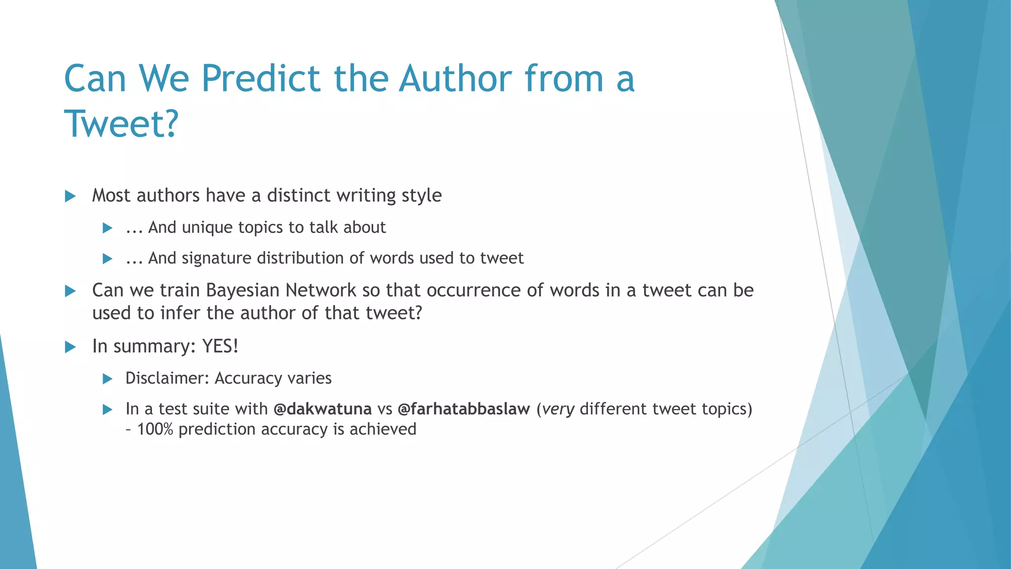 Can We Predict the Author from a
Tweet?
 Most authors have a distinct writing style
 ... And unique topics to talk about
 ... And signature distribution of words used to tweet
 Can we train Bayesian Network so that occurrence of words in a tweet can be
used to infer the author of that tweet?
 In summary: YES!
 Disclaimer: Accuracy varies
 In a test suite with @dakwatuna vs @farhatabbaslaw (very different tweet topics)
– 100% prediction accuracy is achieved
 