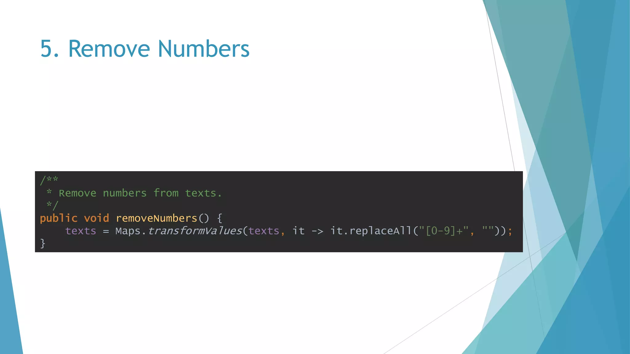 5. Remove Numbers
/**
* Remove numbers from texts.
*/
public void removeNumbers() {
texts = Maps.transformValues(texts, it -> it.replaceAll("[0-9]+", ""));
}
 