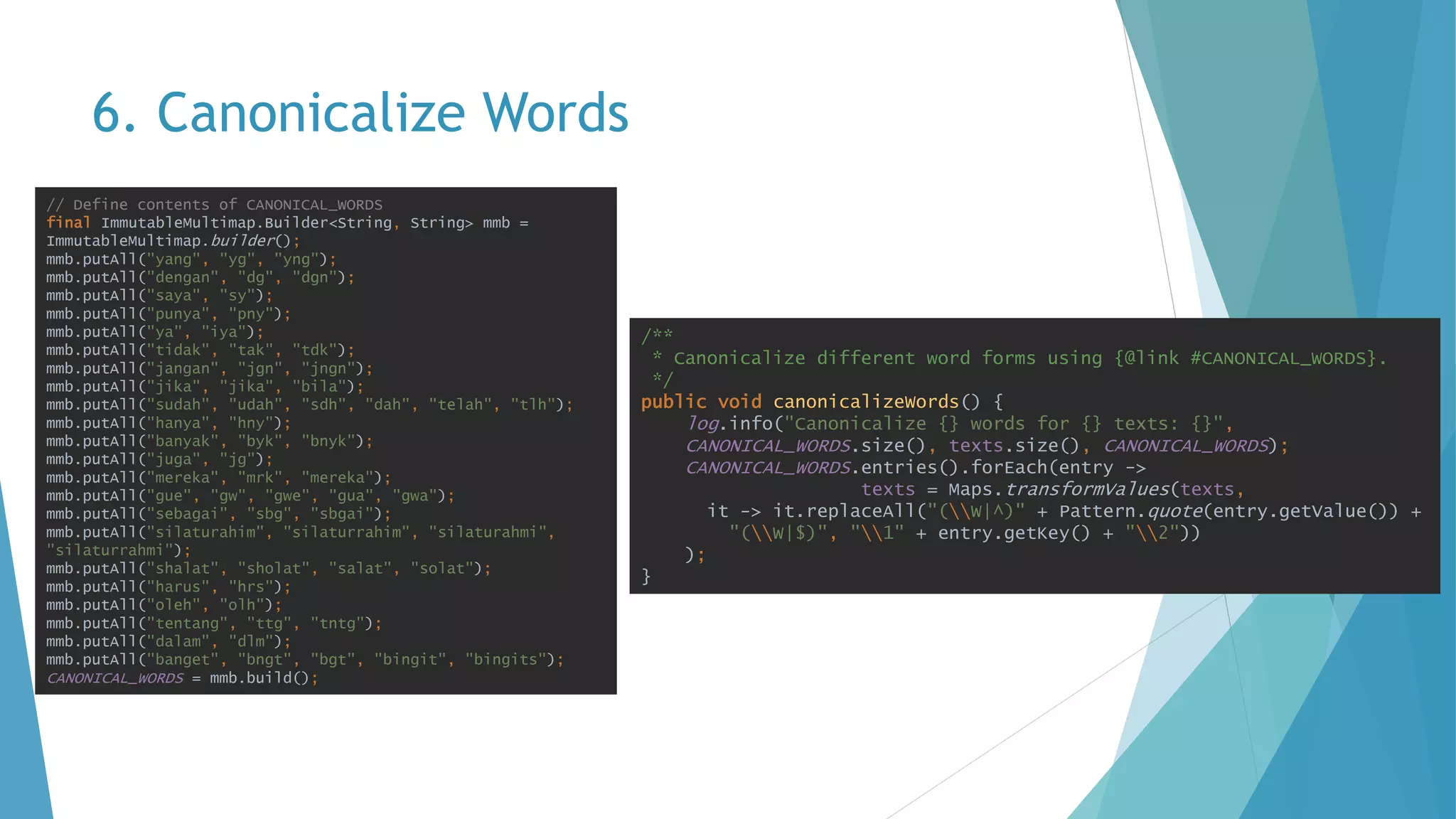 6. Canonicalize Words
/**
* Canonicalize different word forms using {@link #CANONICAL_WORDS}.
*/
public void canonicalizeWords() {
log.info("Canonicalize {} words for {} texts: {}",
CANONICAL_WORDS.size(), texts.size(), CANONICAL_WORDS);
CANONICAL_WORDS.entries().forEach(entry ->
texts = Maps.transformValues(texts,
it -> it.replaceAll("(W|^)" + Pattern.quote(entry.getValue()) +
"(W|$)", "1" + entry.getKey() + "2"))
);
}
// Define contents of CANONICAL_WORDS
final ImmutableMultimap.Builder<String, String> mmb =
ImmutableMultimap.builder();
mmb.putAll("yang", "yg", "yng");
mmb.putAll("dengan", "dg", "dgn");
mmb.putAll("saya", "sy");
mmb.putAll("punya", "pny");
mmb.putAll("ya", "iya");
mmb.putAll("tidak", "tak", "tdk");
mmb.putAll("jangan", "jgn", "jngn");
mmb.putAll("jika", "jika", "bila");
mmb.putAll("sudah", "udah", "sdh", "dah", "telah", "tlh");
mmb.putAll("hanya", "hny");
mmb.putAll("banyak", "byk", "bnyk");
mmb.putAll("juga", "jg");
mmb.putAll("mereka", "mrk", "mereka");
mmb.putAll("gue", "gw", "gwe", "gua", "gwa");
mmb.putAll("sebagai", "sbg", "sbgai");
mmb.putAll("silaturahim", "silaturrahim", "silaturahmi",
"silaturrahmi");
mmb.putAll("shalat", "sholat", "salat", "solat");
mmb.putAll("harus", "hrs");
mmb.putAll("oleh", "olh");
mmb.putAll("tentang", "ttg", "tntg");
mmb.putAll("dalam", "dlm");
mmb.putAll("banget", "bngt", "bgt", "bingit", "bingits");
CANONICAL_WORDS = mmb.build();
 