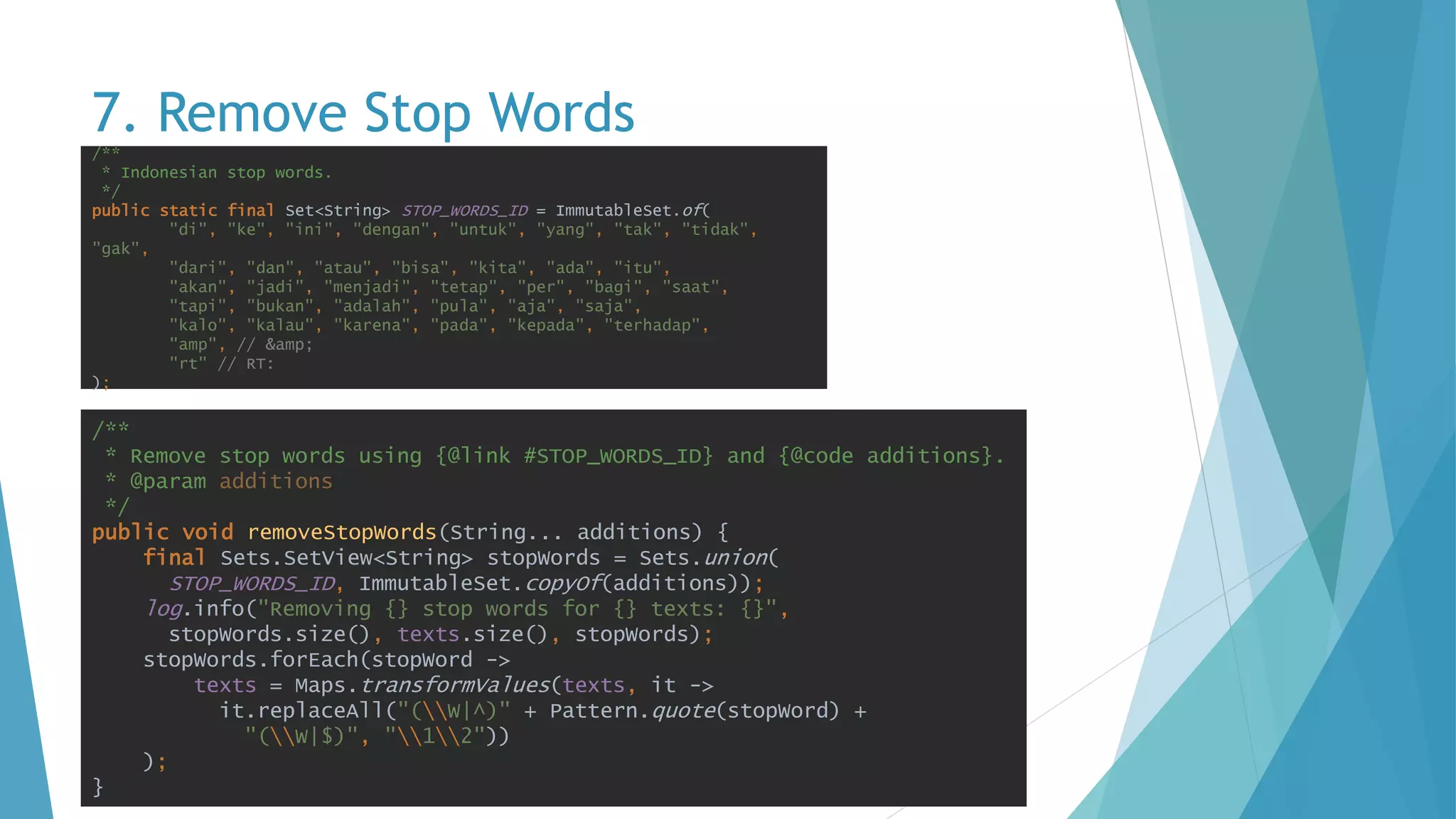 7. Remove Stop Words
/**
* Remove stop words using {@link #STOP_WORDS_ID} and {@code additions}.
* @param additions
*/
public void removeStopWords(String... additions) {
final Sets.SetView<String> stopWords = Sets.union(
STOP_WORDS_ID, ImmutableSet.copyOf(additions));
log.info("Removing {} stop words for {} texts: {}",
stopWords.size(), texts.size(), stopWords);
stopWords.forEach(stopWord ->
texts = Maps.transformValues(texts, it ->
it.replaceAll("(W|^)" + Pattern.quote(stopWord) +
"(W|$)", "12"))
);
}
/**
* Indonesian stop words.
*/
public static final Set<String> STOP_WORDS_ID = ImmutableSet.of(
"di", "ke", "ini", "dengan", "untuk", "yang", "tak", "tidak",
"gak",
"dari", "dan", "atau", "bisa", "kita", "ada", "itu",
"akan", "jadi", "menjadi", "tetap", "per", "bagi", "saat",
"tapi", "bukan", "adalah", "pula", "aja", "saja",
"kalo", "kalau", "karena", "pada", "kepada", "terhadap",
"amp", // &amp;
"rt" // RT:
);
 