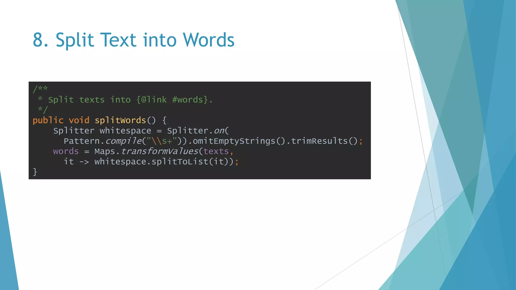 8. Split Text into Words
/**
* Split texts into {@link #words}.
*/
public void splitWords() {
Splitter whitespace = Splitter.on(
Pattern.compile("s+")).omitEmptyStrings().trimResults();
words = Maps.transformValues(texts,
it -> whitespace.splitToList(it));
}
 