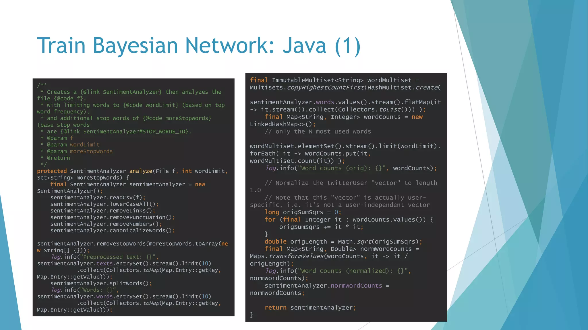 Train Bayesian Network: Java (1)
/**
* Creates a {@link SentimentAnalyzer} then analyzes the
file {@code f},
* with limiting words to {@code wordLimit} (based on top
word frequency),
* and additional stop words of {@code moreStopWords}
(base stop words
* are {@link SentimentAnalyzer#STOP_WORDS_ID}.
* @param f
* @param wordLimit
* @param moreStopWords
* @return
*/
protected SentimentAnalyzer analyze(File f, int wordLimit,
Set<String> moreStopWords) {
final SentimentAnalyzer sentimentAnalyzer = new
SentimentAnalyzer();
sentimentAnalyzer.readCsv(f);
sentimentAnalyzer.lowerCaseAll();
sentimentAnalyzer.removeLinks();
sentimentAnalyzer.removePunctuation();
sentimentAnalyzer.removeNumbers();
sentimentAnalyzer.canonicalizeWords();
sentimentAnalyzer.removeStopWords(moreStopWords.toArray(ne
w String[] {}));
log.info("Preprocessed text: {}",
sentimentAnalyzer.texts.entrySet().stream().limit(10)
.collect(Collectors.toMap(Map.Entry::getKey,
Map.Entry::getValue)));
sentimentAnalyzer.splitWords();
log.info("Words: {}",
sentimentAnalyzer.words.entrySet().stream().limit(10)
.collect(Collectors.toMap(Map.Entry::getKey,
Map.Entry::getValue)));
final ImmutableMultiset<String> wordMultiset =
Multisets.copyHighestCountFirst(HashMultiset.create(
sentimentAnalyzer.words.values().stream().flatMap(it
-> it.stream()).collect(Collectors.toList())) );
final Map<String, Integer> wordCounts = new
LinkedHashMap<>();
// only the N most used words
wordMultiset.elementSet().stream().limit(wordLimit).
forEach( it -> wordCounts.put(it,
wordMultiset.count(it)) );
log.info("Word counts (orig): {}", wordCounts);
// Normalize the twitterUser "vector" to length
1.0
// Note that this "vector" is actually user-
specific, i.e. it's not a user-independent vector
long origSumSqrs = 0;
for (final Integer it : wordCounts.values()) {
origSumSqrs += it * it;
}
double origLength = Math.sqrt(origSumSqrs);
final Map<String, Double> normWordCounts =
Maps.transformValues(wordCounts, it -> it /
origLength);
log.info("Word counts (normalized): {}",
normWordCounts);
sentimentAnalyzer.normWordCounts =
normWordCounts;
return sentimentAnalyzer;
}
 