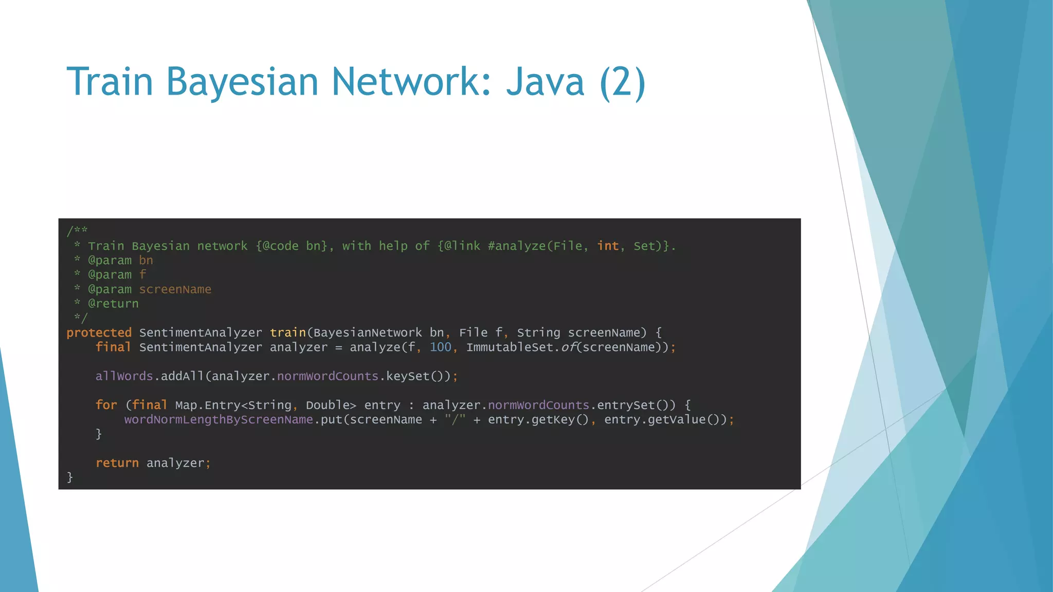 Train Bayesian Network: Java (2)
/**
* Train Bayesian network {@code bn}, with help of {@link #analyze(File, int, Set)}.
* @param bn
* @param f
* @param screenName
* @return
*/
protected SentimentAnalyzer train(BayesianNetwork bn, File f, String screenName) {
final SentimentAnalyzer analyzer = analyze(f, 100, ImmutableSet.of(screenName));
allWords.addAll(analyzer.normWordCounts.keySet());
for (final Map.Entry<String, Double> entry : analyzer.normWordCounts.entrySet()) {
wordNormLengthByScreenName.put(screenName + "/" + entry.getKey(), entry.getValue());
}
return analyzer;
}
 