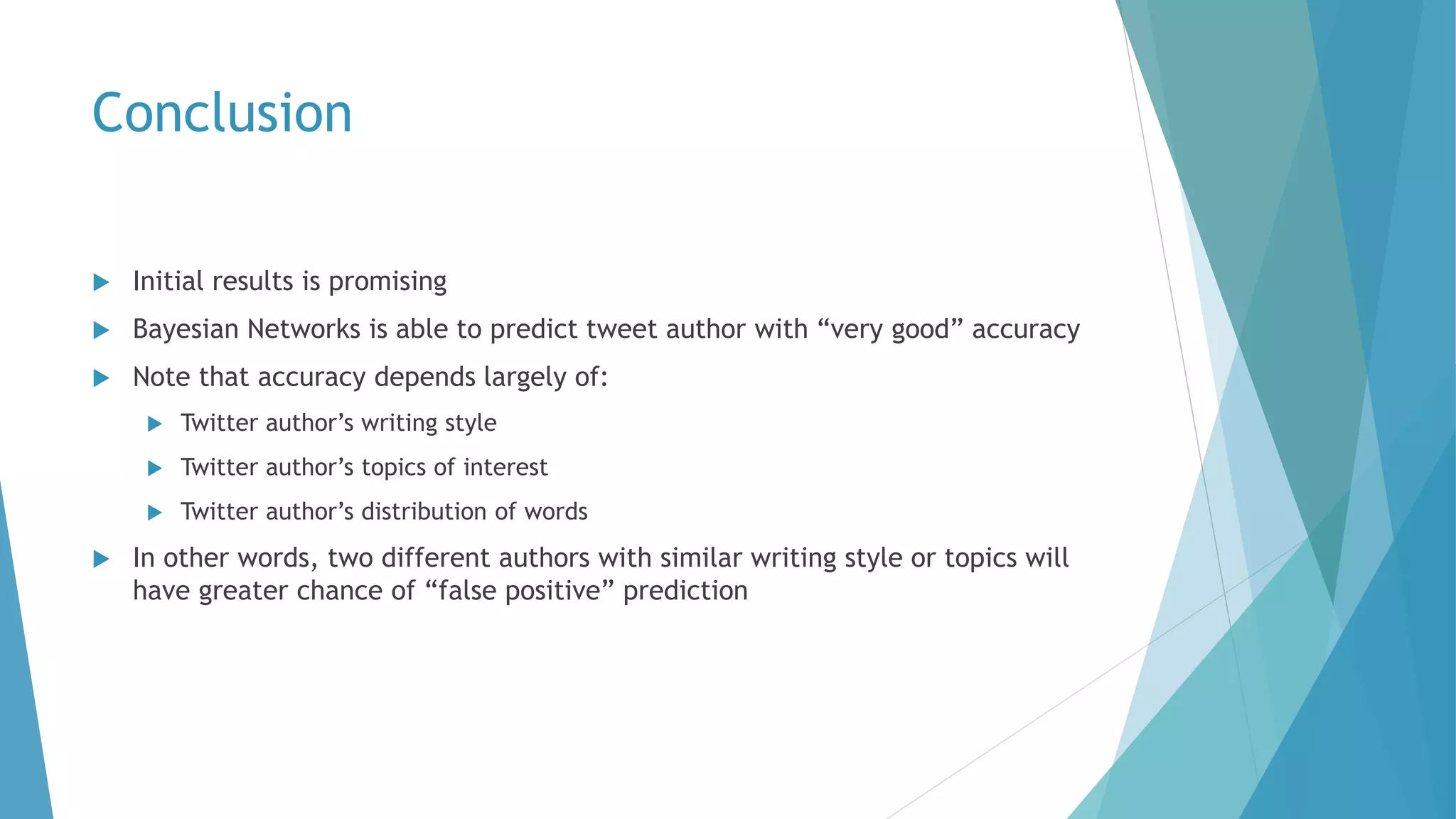 Conclusion
 Initial results is promising
 Bayesian Networks is able to predict tweet author with “very good” accuracy
 Note that accuracy depends largely of:
 Twitter author’s writing style
 Twitter author’s topics of interest
 Twitter author’s distribution of words
 In other words, two different authors with similar writing style or topics will
have greater chance of “false positive” prediction
 