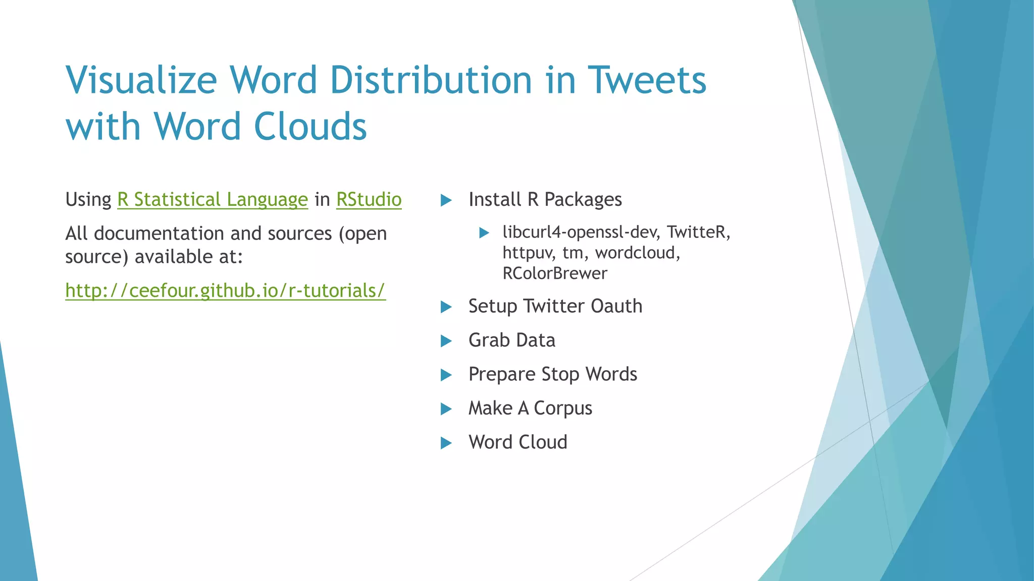 Visualize Word Distribution in Tweets
with Word Clouds
Using R Statistical Language in RStudio
All documentation and sources (open
source) available at:
http://ceefour.github.io/r-tutorials/
 Install R Packages
 libcurl4-openssl-dev, TwitteR,
httpuv, tm, wordcloud,
RColorBrewer
 Setup Twitter Oauth
 Grab Data
 Prepare Stop Words
 Make A Corpus
 Word Cloud
 