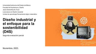 Diseño industrial y
el enfoque para la
sostenibilidad
(D4S)
Segunda evaluación parcial
Noviembre, 2023.
Universidad Autónoma del Estado de México
Facultad de Arquitectura y Diseño
Jesús Daniel Muciño Tovar
Licenciatura en Diseño industrial
Unidad de aprendizaje Pensamiento lógico matemático
 