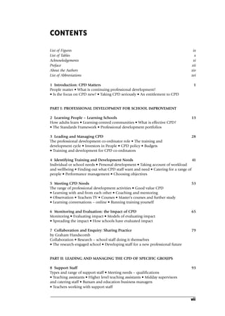 CONTENTS
List of Figures ix
List of Tables x
Acknowledgements xi
Preface xii
About the Authors xiv
List of Abbreviations xvi
1 Introduction: CPD Matters 1
People matter • What is continuing professional development?
• Is the focus on CPD new? • Taking CPD seriously • An entitlement to CPD
PART I: PROFESSIONAL DEVELOPMENT FOR SCHOOL IMPROVEMENT
2 Learning People – Learning Schools 13
How adults learn • Learning-centred communities • What is effective CPD?
• The Standards Framework • Professional development portfolios
3 Leading and Managing CPD 28
The professional development co-ordinator role • The training and
development cycle • Investors in People • CPD policy • Budgets
• Training and development for CPD co-ordinators
4 Identifying Training and Development Needs 41
Individual or school needs • Personal development • Taking account of workload
and wellbeing • Finding out what CPD staff want and need • Catering for a range of
people • Performance management • Choosing objectives
5 Meeting CPD Needs 53
The range of professional development activities • Good value CPD
• Learning with and from each other • Coaching and mentoring
• Observation • Teachers TV • Courses • Master’s courses and further study
• Learning conversations – online • Running training yourself
6 Monitoring and Evaluation: the Impact of CPD 65
Monitoring • Evaluating impact • Models of evaluating impact
• Spreading the impact • How schools have evaluated impact
7 Collaboration and Enquiry: Sharing Practice 79
by Graham Handscomb
Collaboration • Research – school staff doing it themselves
• The research-engaged school • Developing staff for a new professional future
PART II: LEADING AND MANAGING THE CPD OF SPECIFIC GROUPS
8 Support Staff 93
Types and range of support staff • Meeting needs – qualifications
• Teaching assistants • Higher level teaching assistants • Midday supervisors
and catering staff • Bursars and education business managers
• Teachers working with support staff
vii
A01.qxd 23/8/07 12:51 pm Page vii
 