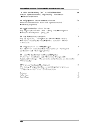 viii
9 Initial Teacher Training – the CPD Needs and Benefits 106
Different ways to be involved • ITT partnership – pros and cons
• CPD needs of mentors
10 Newly Qualified Teachers and their Induction 118
The induction entitlement • How schools organize induction
• Induction programmes
11 Supply and Overseas-Trained Teachers 132
Why temporary teachers need CPD • Analysing needs • Meeting needs
• Professional development – getting QTS
12 Early Professional Development 140
Why is it important? • Learning from the EPD pilots • EPD activities
• Chartered London Teacher status • Threshold assessment • Advanced
skills teachers
13 Emergent Leaders and Middle Managers 148
Role definitions • National standards for subject leaders • Training and
development needs • Training programmes
14 Leadership Development for Heads and Deputies 156
What we know about leaders’ needs • Professional development for
leaders at different stages • What universities and professional associations offer
• What LAs offer
15 Governors’ Training and Development 168
Why training, development and support are so important for governors
• Diagnosing governors’ needs • How to meet needs
References 178
Author Index 186
Subject Index 187
LEADING AND MANAGING CONTINUING PROFESSIONAL DEVELOPMENT
A01.qxd 23/8/07 12:51 pm Page viii
 