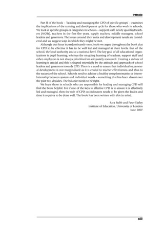 Part II of the book – ‘Leading and managing the CPD of specific groups’ – examines
the implications of the training and development cycle for those who work in schools.
We look at specific groups or categories in schools – support staff, newly qualified teach-
ers (NQTs), teachers in the first five years, supply teachers, middle managers, school
leaders and governors. The issues around their roles and development needs are consid-
ered and we suggest ways in which they might be met.
Although our focus is predominantly on schools we argue throughout the book that
for CPD to be effective it has to be well led and managed at three levels, that of the
school, the local authority and at a national level. The key goal of all educational organ-
izations is pupil learning, whereas the on-going learning of teachers, support staff and
other employees is not always prioritized or adequately resourced. Creating a culture of
learning is crucial and this is shaped essentially by the attitude and approach of school
leaders and governors towards CPD. There is a need to ensure that individual or person-
al development is not marginalized as it is crucial to teacher effectiveness and thus to
the success of the school. Schools need to achieve a healthy complementarity or interre-
lationship between system and individual needs – something that has been absent over
the past two decades. The balance needs to be right.
We hope those in schools who are responsible for leading and managing CPD will
find the book helpful. For if one of the keys to effective CPD is to ensure it is effectively
led and managed, then the role of CPD co-ordinators needs to be given the kudos and
time it requires to be done well. The book has been written with this in mind.
Sara Bubb and Peter Earley
Institute of Education, University of London
June 2007
PREFACE
xiii
A01.qxd 23/8/07 12:51 pm Page xiii
 