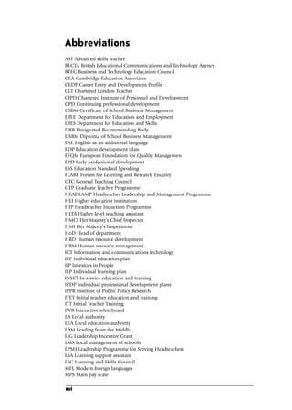 Abbreviations
AST Advanced skills teacher
BECTA British Educational Communications and Technology Agency
BTEC Business and Technology Education Council
CEA Cambridge Education Associates
CEDP Career Entry and Development Profile
CLT Chartered London Teacher
CIPD Chartered Institute of Personnel and Development
CPD Continuing professional development
CSBM Certificate of School Business Management
DfEE Department for Education and Employment
DfES Department for Education and Skills
DRB Designated Recommending Body
DSBM Diploma of School Business Management
EAL English as an additional language
EDP Education development plan
EFQM European Foundation for Quality Management
EPD Early professional development
ESS Education Standard Spending
FLARE Forum for Learning and Research Enquiry
GTC General Teaching Council
GTP Graduate Teacher Programme
HEADLAMP Headteacher Leadership and Management Programme
HEI Higher education institution
HIP Headteacher Induction Programme
HLTA Higher level teaching assistant
HMCI Her Majesty’s Chief Inspector
HMI Her Majesty’s Inspectorate
HoD Head of department
HRD Human resource development
HRM Human resource management
ICT Information and communications technology
IEP Individual education plan
IiP Investors in People
ILP Individual learning plan
INSET In-service education and training
IPDP Individual professional development plans
IPPR Institute of Public Policy Research
ITET Initial teacher education and training
ITT Initial Teacher Training
IWB Interactive whiteboard
LA Local authority
LEA Local education authority
LftM Leading from the Middle
LiG Leadership Incentive Grant
LMS Local management of schools
LPSH Leadership Programme for Serving Headteachers
LSA Learning support assistant
LSC Learning and Skills Council
MFL Modern foreign languages
MPS Main pay scale
xvi
A01.qxd 23/8/07 12:51 pm Page xvi
 
