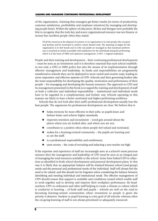 of the organization, claiming that managers get better results (in terms of productivity,
customer satisfaction, profitability and employee retention) by managing and develop-
ing people better. Within the sphere of education, Riches and Morgan were probably the
first to recognize that the truly key and scarce organizational resource was not finance or
money but excellent people when they stated:
Of all the resources at the disposal of a person or an organisation it is only people who can grow
and develop and be motivated to achieve certain desired ends. The attaining of targets for the
organization is in their hands and it is the way people are managed so that maximum perform-
ance is matched as closely as possible with satisfaction for the individuals doing the performing,
which is at the heart of HRM and optimum management. (1989: 1 original emphases)
People and their training and development – their continuing professional development
– must be seen as an investment and it is therefore essential that each school establish-
es not only a CPD or HRD policy but also the means of its implementation through
effective management and leadership. As funds and responsibilities are progressively
transferred to schools they can be deployed in more varied and creative ways, leading to
more responsive and effective systems of CPD. Schools and their governing bodies take
the main responsibility for developing the quality, motivation and performance of their
people – for managing and developing the human resources. The approach to CPD and
its management presented in this book is to regard the training and development of staff
as both a collective and individual responsibility – institutional and individual needs
have to be regarded in a complementary and holistic way. Schools operating in this
manner are likely to have a better motivated and higher-performing workforce.
Schools that do not look after their staff’s professional development usually lose the
best people. The arguments for professional development are clear. We believe that it:
 helps everyone be more effective in their jobs, so pupils learn and
behave better and achieve higher standards;
 improves retention and recruitment – word gets around about the
places where you are looked after, and where you are not;
 contributes to a positive ethos where people feel valued and motivated;
 makes for a learning-centred community – the pupils are learning and
so are the staff;
 is a professional responsibility and entitlement;
 saves money – the costs of recruiting and inducting a new teacher are high.
If the expertise and experience of staff are increasingly seen as a school’s most precious
resource then the management and leadership of CPD must be seen as an integral part
of managing the total resources available to the school. Some have linked CPD to objec-
tives as identified in both school development and personal development plans. In this
way it is likely that an appropriate balance will be retained between school (and group)
needs and the personal and professional needs of the individual. Staff will always feel the
need to be valued, and this should not be forgotten when considering the balance between
identifying and meeting individual and institutional needs. The effective management of
CPD should ensure that support is available and conditions created which enable staff
to work together and to develop and improve their workplace performance. By head-
teachers, CPD co-ordinators and other staff helping to create a climate or culture which
is conducive to learning – of both staff and pupils – schools are well on the road to
becoming learning-centred communities where investment in people is given the
priority it deserves. Student or pupil learning is a key goal of all schools, whereas often
the on-going learning of staff is not always prioritized or adequately resourced.
LEADING AND MANAGING CONTINUING PROFESSIONAL DEVELOPMENT
2
C01.qxd 23/8/07 12:52 pm Page 2
 