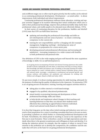 and at different stages one or other may be given priority, but the totality can be referred
to as continuing professional development. Development – as noted earlier – is about
improvement, both individual and school improvement.
Continuing professional development embraces those education, training and sup-
port activities engaged in by teachers following their initial certification which aim to
add to their professional knowledge; improve their professional skills; help clarify their
professional values; and enable pupils to be educated more effectively (Bolam, 1993).
In their survey of continuing education for the professions, Madden and Mitchell
(1993) state that CPD can fulfil three functions:
 updating and extending the professional’s knowledge and skills on
new developments and new areas of practice – to ensure continuing
competence in the current job;
 training for new responsibilities and for a changing role (for example,
management, budgeting, teaching) – developing new areas of
competence in preparation for a more senior post;
 developing personal and professional effectiveness and increasing job
satisfaction – increasing competence in a wider context with benefits
to both professional and personal roles.
Our definition of CPD is also wide-ranging and goes well beyond the mere acquisition
of knowledge or skills. For us staff development is:
an on-going process encompassing all formal and informal learning experiences that enable
all staff in schools, individually and with others, to think about what they are doing, enhance
their knowledge and skills and improve ways of working so that pupil learning and wellbe-
ing are enhanced as a result. It should achieve a balance between individual, group, school
and national needs; encourage a commitment to professional and personal growth; and
increase resilience, self-confidence, job satisfaction and enthusiasm for working with
children and colleagues. (Based on Bubb and Earley, 2005)
Or, put more simply, it is about creating opportunities for adult learning, ultimately for
the purpose of enhancing the quality of education in the classroom. To summarize, CPD
is an on-going process of education, training, learning and support activities which is:
 taking place in either external or work-based settings;
 engaged in by qualified, educational professionals;
 aimed mainly at promoting learning and development of their
professional knowledge, skills and values;
 to help decide and implement valued changes in their teaching and
learning behaviour so that they can educate their students more
effectively thus achieving an agreed balance between individual,
school and national needs (based on Bolam, 2003).
It is clear that long gone are the days when initial training and induction were seen as a
total or final preparation for a career in teaching; nowadays they have to be seen as mere-
ly providing a platform on which further or continuing professional development will
be built. Nevertheless, the initial period in teaching is crucial as the experience of the
first year is most formative. There is therefore a need to set high expectations and stan-
dards when there is the greatest receptiveness and willingness to learn and develop. It is
during the induction period, for example, that the support of others is crucial if new
entrants to the profession are to develop the competences, the confidence and the atti-
tudes that will serve as the basis for on-going professional development.
LEADING AND MANAGING CONTINUING PROFESSIONAL DEVELOPMENT
4
C01.qxd 23/8/07 12:52 pm Page 4
 