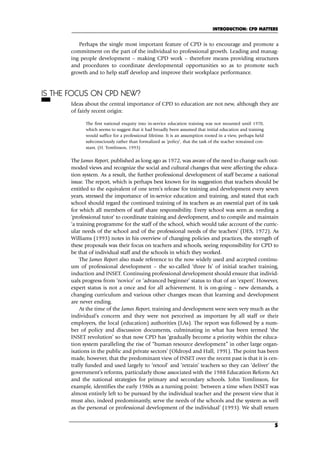 Perhaps the single most important feature of CPD is to encourage and promote a
commitment on the part of the individual to professional growth. Leading and manag-
ing people development – making CPD work – therefore means providing structures
and procedures to coordinate developmental opportunities so as to promote such
growth and to help staff develop and improve their workplace performance.
IS THE FOCUS ON CPD NEW?
Ideas about the central importance of CPD to education are not new, although they are
of fairly recent origin:
The first national enquiry into in-service education training was not mounted until 1970,
which seems to suggest that it had broadly been assumed that initial education and training
would suffice for a professional lifetime. It is an assumption rooted in a view, perhaps held
subconsciously rather than formalized as ‘policy’, that the task of the teacher remained con-
stant. (H. Tomlinson, 1993)
The James Report, published as long ago as 1972, was aware of the need to change such out-
moded views and recognize the social and cultural changes that were affecting the educa-
tion system. As a result, the further professional development of staff became a national
issue. The report, which is perhaps best known for its suggestion that teachers should be
entitled to the equivalent of one term’s release for training and development every seven
years, stressed the importance of in-service education and training, and stated that each
school should regard the continued training of its teachers as an essential part of its task
for which all members of staff share responsibility. Every school was seen as needing a
‘professional tutor’ to coordinate training and development, and to compile and maintain
‘a training programme for the staff of the school, which would take account of the curric-
ular needs of the school and of the professional needs of the teachers’ (DES, 1972). As
Williams (1993) notes in his overview of changing policies and practices, the strength of
these proposals was their focus on teachers and schools, seeing responsibility for CPD to
be that of individual staff and the schools in which they worked.
The James Report also made reference to the now widely used and accepted continu-
um of professional development – the so-called ‘three Is’ of initial teacher training,
induction and INSET. Continuing professional development should ensure that individ-
uals progress from ‘novice’ or ‘advanced beginner’ status to that of an ‘expert’. However,
expert status is not a once and for all achievement. It is on-going – new demands, a
changing curriculum and various other changes mean that learning and development
are never ending.
At the time of the James Report, training and development were seen very much as the
individual’s concern and they were not perceived as important by all staff or their
employers, the local (education) authorities (LAs). The report was followed by a num-
ber of policy and discussion documents, culminating in what has been termed ‘the
INSET revolution’ so that now CPD has ‘gradually become a priority within the educa-
tion system paralleling the rise of “human resource development” in other large organ-
isations in the public and private sectors’ (Oldroyd and Hall, 1991). The point has been
made, however, that the predominant view of INSET over the recent past is that it is cen-
trally funded and used largely to ‘retool’ and ‘retrain’ teachers so they can ‘deliver’ the
government’s reforms, particularly those associated with the 1988 Education Reform Act
and the national strategies for primary and secondary schools. John Tomlinson, for
example, identifies the early 1980s as a turning point: ‘between a time when INSET was
almost entirely left to be pursued by the individual teacher and the present view that it
must also, indeed predominantly, serve the needs of the schools and the system as well
as the personal or professional development of the individual’ (1993). We shall return
INTRODUCTION: CPD MATTERS
5
C01.qxd 23/8/07 12:52 pm Page 5
 