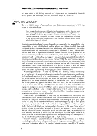 in a later chapter to this shifting emphasis of CPD provision and consider how the needs
of the ‘system’, the ‘institution’ and the ‘individual’ might be catered for.
TAKING CPD SERIOUSLY
The 2006 GTC(E) survey of teachers found clear differences in experiences of CPD that
related to professional role:
There was a gradient in response with headteachers being the most satisfied that their needs
were met; having engaged in the most different types of CPD activity; and being the most con-
fident that CPD was valued in their school and taken into account in decision-making, while
class teachers were less satisfied that their needs had been met, had experienced less variety
in CPD activity; and were less confident that CPD was valued and taken into account in their
schools. (Hutchings et al., 2006: vii)
Continuing professional development has to be seen as a collective responsibility – the
responsibility of both individual staff and the schools and colleges in which they work.
Individuals and their places of employment should take joint responsibility for profes-
sional development and training, which should be for the benefit of both. Growing atten-
tion has been given to organizational ‘cultures’ and the emphasis that may or may not be
given to the training and development or the ‘learning’ of its members. The experience and
expertise of staff – both teaching and support – are generally recognized to be the school’s
most important and most expensive resource (Earley, 1995). The term ‘learning organiza-
tion’ or ‘learning community’ is becoming more commonly known and attempts are being
made – through such initiatives as Investors in People and the school inspection frame-
work (Ofsted, 2003a; 2005) – to ensure that more schools are aware of what this means
for themselves. Leading and managing people and their development have to be seen as a
central part of the responsibility of managing the school’s total resources.
A learning community – or what we prefer to call a ‘learning-centred community’
(see next chapter) – is sensitive to its environment and constantly evolving, making use
of the skills and talents of all of its people to greatest benefit. It develops a learning cul-
ture where learning and development are valued and seen as an integral part of effective
performance, and where people are regarded as assets rather than costs to be reduced.
The term is particularly appropriate to education. In a school, for instance, the question
has to be asked how can the idea of learning be central to it if its own staff are not
engaged in that process themselves? There are two groups of learners within schools –
young people and adults – and we neglect either at our peril. If teachers and other staff
are not seen as continuous learners by the school itself, how can adults engage young-
sters in any meaningful pursuit of learning?
As any teacher who has worked in more than one school will attest, the training and
development culture may be quite different from one establishment to another. In some
schools staff’s on-going professional development is seen as integral, given great signif-
icance and very closely linked to the school improvement plan (SIP). In such places
there is an expectation that individuals and their managers will take a collective respon-
sibility for both individual and institutional development. In this sense ‘good schools’
are said to make ‘good teachers’ as much as the other way around. A school wishing to
become a learning-centred community would therefore take its CPD responsibilities
most seriously and strive to secure effective learning for both its pupils and staff. It
would subscribe heavily to a development culture and give training and development –
and its effective leadership and management – a high priority.
Investors in People – a national standard for training and development – is at the fore-
front in helping schools and colleges to embrace a development culture and become ‘learn-
ing-centred’ or ‘thinking’ schools. The learning-centred community is capable of developing
LEADING AND MANAGING CONTINUING PROFESSIONAL DEVELOPMENT
6
C01.qxd 23/8/07 12:52 pm Page 6
 