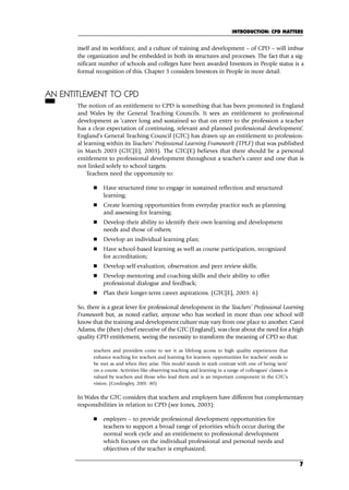 itself and its workforce, and a culture of training and development – of CPD – will imbue
the organization and be embedded in both its structures and processes. The fact that a sig-
nificant number of schools and colleges have been awarded Investors in People status is a
formal recognition of this. Chapter 3 considers Investors in People in more detail.
AN ENTITLEMENT TO CPD
The notion of an entitlement to CPD is something that has been promoted in England
and Wales by the General Teaching Councils. It sees an entitlement to professional
development as ‘career long and sustained so that on entry to the profession a teacher
has a clear expectation of continuing, relevant and planned professional development’.
England’s General Teaching Council (GTC) has drawn up an entitlement to profession-
al learning within its Teachers’ Professional Learning Framework (TPLF) that was published
in March 2003 (GTC[E], 2003). The GTC(E) believes that there should be a personal
entitlement to professional development throughout a teacher’s career and one that is
not linked solely to school targets.
Teachers need the opportunity to:
 Have structured time to engage in sustained reflection and structured
learning;
 Create learning opportunities from everyday practice such as planning
and assessing for learning;
 Develop their ability to identify their own learning and development
needs and those of others;
 Develop an individual learning plan;
 Have school-based learning as well as course participation, recognized
for accreditation;
 Develop self-evaluation, observation and peer review skills;
 Develop mentoring and coaching skills and their ability to offer
professional dialogue and feedback;
 Plan their longer-term career aspirations. (GTC[E], 2003: 6)
So, there is a great lever for professional development in the Teachers’ Professional Learning
Framework but, as noted earlier, anyone who has worked in more than one school will
know that the training and development culture may vary from one place to another. Carol
Adams, the (then) chief executive of the GTC (England), was clear about the need for a high
quality CPD entitlement, seeing the necessity to transform the meaning of CPD so that:
teachers and providers come to see it as lifelong access to high quality experiences that
enhance teaching for teachers and learning for learners; opportunities for teachers’ needs to
be met as and when they arise. This model stands in stark contrast with one of being ‘sent’
on a course. Activities like observing teaching and learning in a range of colleagues’ classes is
valued by teachers and those who lead them and is an important component in the GTC’s
vision. (Cordingley, 2001: 80)
In Wales the GTC considers that teachers and employers have different but complementary
responsibilities in relation to CPD (see Jones, 2003):
 employers – to provide professional development opportunities for
teachers to support a broad range of priorities which occur during the
normal work cycle and an entitlement to professional development
which focuses on the individual professional and personal needs and
objectives of the teacher is emphasized;
INTRODUCTION: CPD MATTERS
7
C01.qxd 23/8/07 12:52 pm Page 7
 