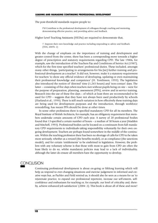The post-threshold standards require people to:
P10 Contribute to the professional development of colleagues through coaching and mentoring,
demonstrating effective practice, and providing advice and feedback.
Higher Level Teaching Assistants (HLTAs) are required to demonstrate that,
7. Improve their own knowledge and practice including responding to advice and feedback.
(TDA, 2007b: 2)
With the change of emphasis on the importance of training and development and
greater control from the centre, there has been a corresponding move towards a higher
degree of prescription and statutory requirements regarding CPD. The late 1980s, for
example, saw the introduction of the Teachers Pay and Conditions of Service Act (1987),
which for the first time specified teachers’ professional duties. These included, amongst
many other things, ‘participating in arrangements for his [sic] further training and pro-
fessional development as a teacher’. It did not, however, make it a statutory requirement
for teachers ‘to show any official evidence of developing, updating or even maintaining
their professional knowledge and competence’ (H. Tomlinson, 1993). The legislation
also introduced the notion of ‘directed’ time (1,265 hours) and ‘non-contact’ days. The
latter – consisting of five days when teachers met without pupils being on site – were for
the purpose of preparation, planning, assessment (PPA), review and in-service training.
Research into the use of these five days – of which at least three are recommended to be
used for CPD – suggests that they have not always been used productively by schools
(Harland et al., 1999). There is still much variation in how effectively these training days
are being used for development purposes and the introduction, through workforce
remodelling, has meant PPA should be done at other times.
In some other professions there is specified mandatory CPD for all its members. The
Royal Institute of British Architects, for example, has an obligatory requirement that mem-
bers undertake certain amounts of CPD each year. A survey of 20 professional bodies
found that 13 specified a certain number of hours – a median of 30 hours a year (Madden
and Mitchell, 1993). Professional bodies can be located on a continuum from full manda-
tory CPD requirements to individuals taking responsibility voluntarily for their own on-
going development. Teachers are perhaps found somewhere in the middle of the continu-
um. Within the teaching profession there has been no shortage of calls for CPD to be taken
more seriously, whether as a reward (the benefits model), or as compliance (the sanctions
model), and for certain ‘entitlements’ to be enshrined in legislation. However, the prob-
lem with any voluntary scheme is that those with most to gain from CPD are often the
least likely to do so, whilst mandatory policies may lead to a lack of individuality,
although the latter do ensure all members have the opportunity to develop.
CONCLUSION
Continuing professional development is about on-going or lifelong learning which will
help us respond to ever-changing situations and exercise judgement in informed and cre-
ative ways but, as Pachler and Field remind us, it should also be seen as a means for us ‘to
rejuvenate practice, to expand our professional repertoire, increase our self-esteem, self-
confidence and enthusiasm for teaching or, for example, our level of criticality and, there-
by, achieve enhanced job satisfaction’ (2004: 2). This book is about all of these and more!
LEADING AND MANAGING CONTINUING PROFESSIONAL DEVELOPMENT
10
C01.qxd 23/8/07 12:52 pm Page 10
 