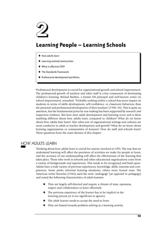 Learning People – Learning Schools
Professional development is crucial for organizational growth and school improvement.
The professional growth of teachers and other staff is a key component of developing
children’s learning. Roland Barthes, a former US principal and well-known writer on
school improvement, remarked: ‘Probably nothing within a school has more impact on
students in terms of skills development, self-confidence, or classroom behaviour than
the personal and professional development of their teachers’ (1990: 49). This is quite an
assertion, but the fundamental point he was making has been supported by research and
inspection evidence. But how does adult development and learning occur and is there
anything different about how adults learn compared to children? What do we know
about how adults best learn? Also what sort of organizational settings and cultures are
most conducive to adult or teacher development and growth? What do we know about
learning organizations or communities of learners? How do staff and schools learn?
These questions form the main themes of this chapter.
HOW ADULTS LEARN
Thinking about how adults learn is crucial for anyone involved in CPD. The way that we
understand learning will affect the provision of activities we make for people to learn,
and the accuracy of our understanding will affect the effectiveness of the learning that
takes place. Those who work in schools and other educational organizations come from
a variety of backgrounds and experiences. This needs to be recognized and built upon.
Adults have a wide variety of previous experiences, knowledge, skills, interests and com-
petences. Some prefer informal learning situations, others more formal ones. The
American writer Knowles (1984) used the term ‘andragogy’ (as opposed to pedagogy)
and noted the following characteristics of adult learners:
 They are largely self-directed and require a climate of trust, openness,
respect and collaboration to learn effectively.
 The previous experience of the learner has to be implicit in the
learning process (it is too significant to ignore).
 The adult learner needs to accept the need to learn.
 They are biased towards problem-solving as a learning activity.
13
2
2
2
2
 How adults learn
 Learning-centred communities
 What is effective CPD?
 The Standards Framework
 Professional development portfolios
C02.qxd 23/8/07 12:53 pm Page 13
 