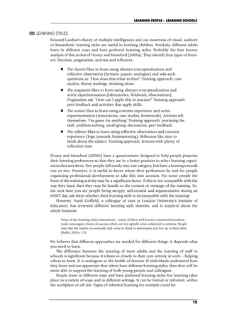 LEARNING STYLES
Howard Gardner’s theory of multiple intelligences and our awareness of visual, auditory
or kinaesthetic learning styles are useful in teaching children. Similarly, different adults
learn in different ways and have preferred learning styles. Probably the best known
analysis of this is that of Honey and Mumford (2006a). They identify four types of learn-
ers: theorists, pragmatists, activists and reflectors.
 The theorist likes to learn using abstract conceptualization and
reflective observation (lectures, papers, analogies) and asks such
questions as: ‘How does this relate to that?’ Training approach: case
studies, theory readings, thinking alone.
 The pragmatist likes to learn using abstract conceptualization and
active experimentation (laboratories, fieldwork, observations).
Pragmatists ask: ‘How can I apply this in practice?’ Training approach:
peer feedback and activities that apply skills.
 The activist likes to learn using concrete experience and active
experimentation (simulations, case studies, homework). Activists tell
themselves: ‘I’m game for anything.’ Training approach: practising the
skill, problem-solving, small group discussions, peer feedback.
 The reflector likes to learn using reflective observation and concrete
experience (logs, journals, brainstorming). Reflectors like time to
think about the subject. Training approach: lectures with plenty of
reflection time.
Honey and Mumford (2006b) have a questionnaire designed to help people pinpoint
their learning preferences so that they are in a better position to select learning experi-
ences that suit them. Few people fall neatly into one category, but have a leaning towards
one or two. However, it is useful to know where their preferences lie and for people
organizing professional development to take this into account. For some people the
form of the training activity may be a significant factor: if this is not compatible with the
way they learn then they may be hostile to the content or message of the training. So,
the next time you see people being stroppy, self-centred and argumentative during an
INSET day ask them whether their learning style is incompatible with the training!
However, Frank Coffield, a colleague of ours at London University’s Institute of
Education, has reviewed different learning style theories, and is sceptical about the
whole business:
Some of the learning styles instruments – many of them well-known commercial products –
make extravagant claims of success which are not upheld when subjected to scrutiny. People
may take the results too seriously and come to think in stereotypes and live up to their label.
(Bubb, 2005a: 15)
He believes that different approaches are needed for different things: it depends what
you need to learn.
The difference between the learning of most adults and the learning of staff in
schools is significant because it relates so closely to their core activity at work – helping
others to learn. It is analogous to the health of doctors. If individuals understand how
they learn and can appreciate that others have different learning styles, then they will be
more able to support the learning of both young people and colleagues.
People learn in different ways and have preferred learning styles but learning takes
place in a variety of ways and in different settings. It can be formal or informal, within
the workplace or off site. Types of informal learning for example could be:
LEARNING PEOPLE – LEARNING SCHOOLS
15
C02.qxd 23/8/07 12:53 pm Page 15
 