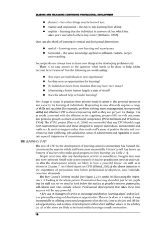 planned – but other things may be learned too;
 reactive and unplanned – the day to day learning from doing;
 implicit – learning that the individual is unaware of, but which has
taken place and which others may notice (Williams, 2002).
One can also think of learning in vertical and horizontal dimensions:
 vertical – knowing more, new learning and experiences;
 horizontal – the same knowledge applied in different contexts, deeper
understanding.
So people do not always have to learn new things to be developing professionally.
There is no easy answer to the question ‘what needs to be done to help adults
become better learners?’ but the following are worth asking:
 How open are individuals to new experiences?
 Are they seen as opportunities for learning?
 Do individuals learn from mistakes that may have been made?
 Is becoming a better learner largely a state of mind?
 Does the school help or hinder learning?
For change to occur in practices then priority must be given to the personal resources
and capacity for learning of individuals. Responding to new demands requires a range
of skills and qualities (for example, problem-solving, stress management, interpersonal
skills) and effective CPD is about empowering staff so they can prepare for change. It is
as much concerned with the affective as the cognitive; process skills as with outcomes;
and personal growth as much as technical competence (West-Burnham and O’Sullivan,
1998). The VITAE project (Day et al., 2006) recommended that any CPD should target
both instrumental needs and those designed to support individuals’ commitment and
resilience. It needs to support rather than erode staff’s sense of positive identity and con-
tribute to their wellbeing, job satisfaction, sense of achievement and capacities to main-
tain upward trajectories of commitment.
LEARNING STAFF
The role of CPD in the development of learning-centred communities has focused dis-
cussion on the ways in which staff learn most successfully. Eileen Carnell has drawn up
features of teachers who make good progress in their learning (see Table 2.1).
People need time after any development activity to consolidate thoughts into new
and novel contexts. Small-scale action research or teacher practitioner projects undertak-
en after the development activity are likely to have a powerful impact on staff, as is
shown in Chapter 7. An Ofsted report on CPD (Ofsted, 2002a) also draws attention to
the importance of preparation time before professional development, and consolida-
tion time afterwards.
The Hay Group’s ‘iceberg’ model (see Figure 2.2) is useful in illustrating the impor-
tance of looking at the whole person. Personalized learning shouldn’t just be for pupils
but for staff too, so we need to look below the surface at people’s motives, personality,
self-esteem and roles outside school. Professional development that takes these into
account will be very powerful.
A key task of managers of CPD is to encourage and develop ‘learning adults’ and to facil-
itate planned learning and development opportunities. This can be done in a variety of ways
but especially by offering a structured programme of on-the-job, close-to-the-job and off-the-
job opportunities, and a culture of development within which staff feel valued in the job they
do. All of the above are likely to be found within learning-centred communities.
LEADING AND MANAGING CONTINUING PROFESSIONAL DEVELOPMENT
16
C02.qxd 23/8/07 12:53 pm Page 16
 